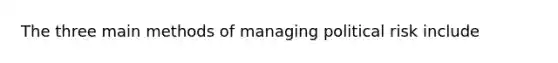 The three main methods of managing political risk include