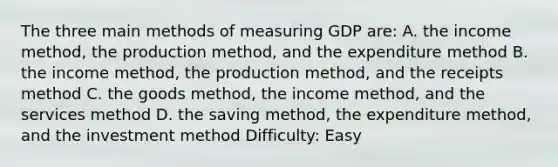 The three main methods of measuring GDP are: A. the income method, the production method, and the expenditure method B. the income method, the production method, and the receipts method C. the goods method, the income method, and the services method D. the saving method, the expenditure method, and the investment method Difficulty: Easy