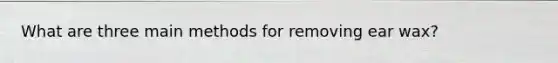 What are three main methods for removing ear wax?