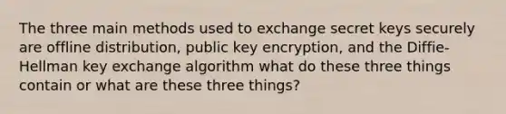 The three main methods used to exchange secret keys securely are offline distribution, public key encryption, and the Diffie-Hellman key exchange algorithm what do these three things contain or what are these three things?