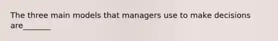 The three main models that managers use to make decisions are_______