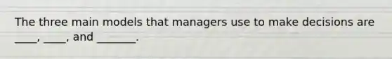 The three main models that managers use to make decisions are ____, ____, and _______.