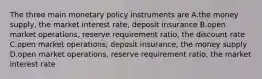 The three main monetary policy instruments are A.the money supply, the market interest rate, deposit insurance B.open market operations, reserve requirement ratio, the discount rate C.open market operations, deposit insurance, the money supply D.open market operations, reserve requirement ratio, the market interest rate