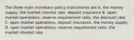 The three main monetary policy instruments are A. the money supply, the market interest rate, deposit insurance B. open market operations, reserve requirement ratio, the discount rate C. open market operations, deposit insurance, the money supply D. open market operations, reserve requirement ratio, the market interest rate