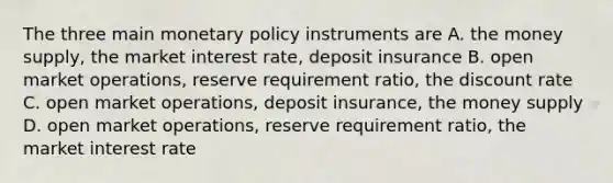 The three main monetary policy instruments are A. the money supply, the market interest rate, deposit insurance B. open market operations, reserve requirement ratio, the discount rate C. open market operations, deposit insurance, the money supply D. open market operations, reserve requirement ratio, the market interest rate