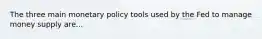 The three main monetary policy tools used by the Fed to manage money supply are...