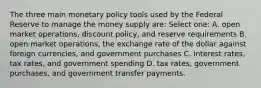 The three main monetary policy tools used by the Federal Reserve to manage the money supply are: Select one: A. open market operations, discount policy, and reserve requirements B. open market operations, the exchange rate of the dollar against foreign currencies, and government purchases C. interest rates, tax rates, and government spending D. tax rates, government purchases, and government transfer payments.