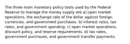 The three main monetary policy tools used by the Federal Reserve to manage the money supply are a) open market operations, the exchange rate of the dollar against foreign currencies, and government purchases. b) interest rates, tax rates, and government spending. c) open market operations, discount policy, and reserve requirements. d) tax rates, government purchases, and government transfer payments.