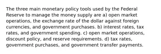 The three main monetary policy tools used by the Federal Reserve to manage the money supply are a) open market operations, the exchange rate of the dollar against foreign currencies, and government purchases. b) interest rates, tax rates, and government spending. c) open market operations, discount policy, and reserve requirements. d) tax rates, government purchases, and government transfer payments.