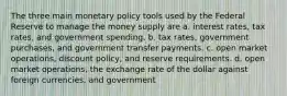 The three main monetary policy tools used by the Federal Reserve to manage the money supply are a. interest rates, tax rates, and government spending. b. tax rates, government purchases, and government transfer payments. c. open market operations, discount policy, and reserve requirements. d. open market operations, the exchange rate of the dollar against foreign currencies, and government