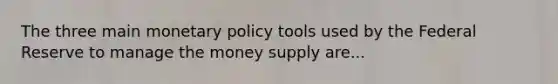 The three main monetary policy tools used by the Federal Reserve to manage the money supply are...