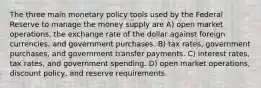 The three main monetary policy tools used by the Federal Reserve to manage the money supply are A) open market operations, the exchange rate of the dollar against foreign currencies, and government purchases. B) tax rates, government purchases, and government transfer payments. C) interest rates, tax rates, and government spending. D) open market operations, discount policy, and reserve requirements.