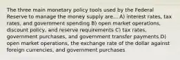 The three main monetary policy tools used by the Federal Reserve to manage the money supply are... A) interest​ rates, tax​ rates, and government spending B) open market​ operations, discount​ policy, and reserve requirements C) tax​ rates, government​ purchases, and government transfer payments D) open market​ operations, the exchange rate of the dollar against foreign​ currencies, and government purchases