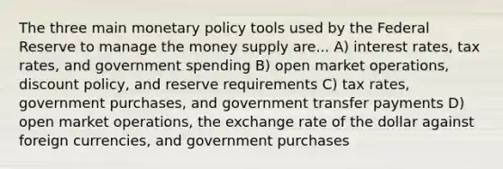 The three main monetary policy tools used by the Federal Reserve to manage the money supply are... A) interest​ rates, tax​ rates, and government spending B) open market​ operations, discount​ policy, and reserve requirements C) tax​ rates, government​ purchases, and government transfer payments D) open market​ operations, the exchange rate of the dollar against foreign​ currencies, and government purchases