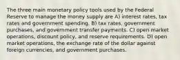 The three main monetary policy tools used by the Federal Reserve to manage the money supply are A) interest rates, tax rates and government spending. B) tax rates, government purchases, and government transfer payments. C) open market operations, discount policy, and reserve requirements. D) open market operations, the exchange rate of the dollar against foreign currencies, and government purchases.