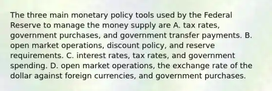 The three main monetary policy tools used by the Federal Reserve to manage the money supply are A. tax​ rates, government​ purchases, and government transfer payments. B. open market​ operations, discount​ policy, and reserve requirements. C. interest​ rates, tax​ rates, and government spending. D. open market​ operations, the exchange rate of the dollar against foreign​ currencies, and government purchases.