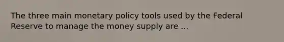 The three main monetary policy tools used by the Federal Reserve to manage the money supply are ...