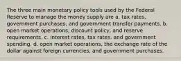 The three main monetary policy tools used by the Federal Reserve to manage the money supply are a. tax rates, government purchases, and government transfer payments. b. open market operations, discount policy, and reserve requirements. c. interest rates, tax rates, and government spending. d. open market operations, the exchange rate of the dollar against foreign currencies, and government purchases.