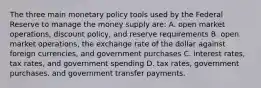 The three main monetary policy tools used by the Federal Reserve to manage the money supply are: A. open market operations, discount policy, and reserve requirements B. open market operations, the exchange rate of the dollar against foreign currencies, and government purchases C. interest rates, tax rates, and government spending D. tax rates, government purchases, and government transfer payments.