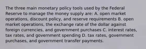 The three main monetary policy tools used by the Federal Reserve to manage the money supply are: A. open market operations, discount policy, and reserve requirements B. open market operations, the exchange rate of the dollar against foreign currencies, and government purchases C. interest rates, tax rates, and government spending D. tax rates, government purchases, and government transfer payments.