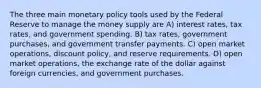 The three main monetary policy tools used by the Federal Reserve to manage the money supply are A) interest rates, tax rates, and government spending. B) tax rates, government purchases, and government transfer payments. C) open market operations, discount policy, and reserve requirements. D) open market operations, the exchange rate of the dollar against foreign currencies, and government purchases.