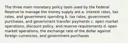 The three main monetary policy tools used by the Federal Reserve to manage the money supply are a. interest rates, tax rates, and government spending b. tax rates, government purchases, and government transfer payments c. open market operations, discount policy, and reserve requirements d. open market operations, the exchange rate of the dollar against foreign currencies, and government purchases