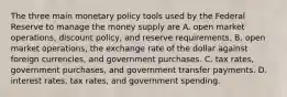 The three main monetary policy tools used by the Federal Reserve to manage the money supply are A. open market​ operations, discount​ policy, and reserve requirements. B. open market​ operations, the exchange rate of the dollar against foreign​ currencies, and government purchases. C. tax​ rates, government​ purchases, and government transfer payments. D. interest​ rates, tax​ rates, and government spending.