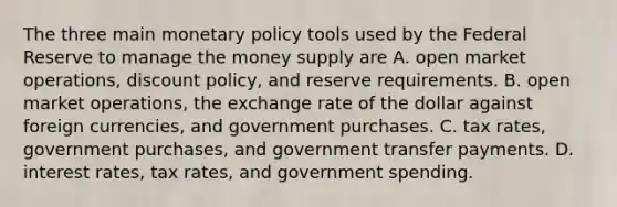 The three main monetary policy tools used by the Federal Reserve to manage the money supply are A. open market​ operations, discount​ policy, and reserve requirements. B. open market​ operations, the exchange rate of the dollar against foreign​ currencies, and government purchases. C. tax​ rates, government​ purchases, and government transfer payments. D. interest​ rates, tax​ rates, and government spending.