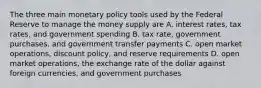 The three main monetary policy tools used by the Federal Reserve to manage the money supply are A. interest rates, tax rates, and government spending B. tax rate, government purchases, and government transfer payments C. open market operations, discount policy, and reserve requirements D. open market operations, the exchange rate of the dollar against foreign currencies, and government purchases