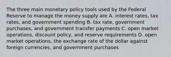 The three main <a href='https://www.questionai.com/knowledge/kEE0G7Llsx-monetary-policy' class='anchor-knowledge'>monetary policy</a> tools used by the Federal Reserve to manage the money supply are A. interest rates, tax rates, and government spending B. tax rate, government purchases, and government transfer payments C. open market operations, discount policy, and reserve requirements D. open market operations, the exchange rate of the dollar against foreign currencies, and government purchases