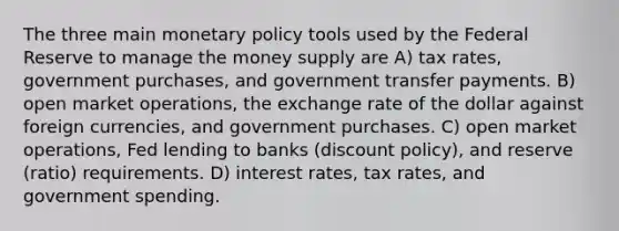 The three main monetary policy tools used by the Federal Reserve to manage the money supply are A) tax rates, government purchases, and government transfer payments. B) open market operations, the exchange rate of the dollar against foreign currencies, and government purchases. C) open market operations, Fed lending to banks (discount policy), and reserve (ratio) requirements. D) interest rates, tax rates, and government spending.