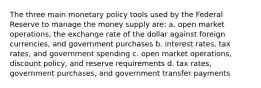 The three main monetary policy tools used by the Federal Reserve to manage the money supply are: a. open market operations, the exchange rate of the dollar against foreign currencies, and government purchases b. interest rates, tax rates, and government spending c. open market operations, discount policy, and reserve requirements d. tax rates, government purchases, and government transfer payments