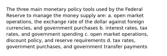 The three main monetary policy tools used by the Federal Reserve to manage the money supply are: a. open market operations, the exchange rate of the dollar against foreign currencies, and government purchases b. interest rates, tax rates, and government spending c. open market operations, discount policy, and reserve requirements d. tax rates, government purchases, and government transfer payments