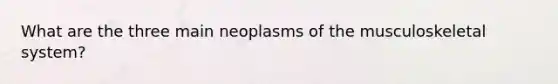 What are the three main neoplasms of the musculoskeletal system?