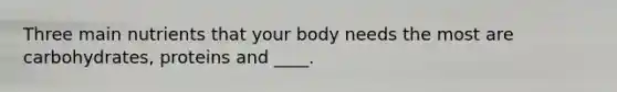 Three main nutrients that your body needs the most are carbohydrates, proteins and ____.