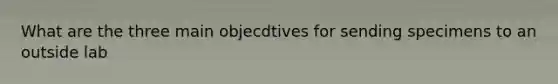 What are the three main objecdtives for sending specimens to an outside lab