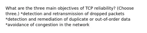 What are the three main objectives of TCP reliability? (Choose three.) *detection and retransmission of dropped packets *detection and remediation of duplicate or out-of-order data *avoidance of congestion in the network