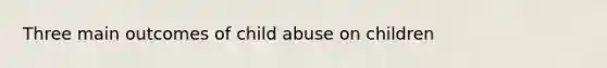 Three main outcomes of child abuse on children