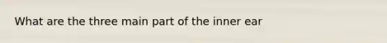 What are the three main part of the inner ear