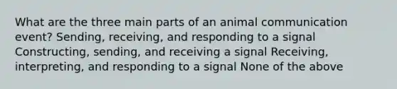 What are the three main parts of an animal communication event? Sending, receiving, and responding to a signal Constructing, sending, and receiving a signal Receiving, interpreting, and responding to a signal None of the above