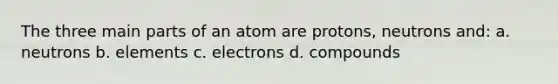 The three main parts of an atom are protons, neutrons and: a. neutrons b. elements c. electrons d. compounds