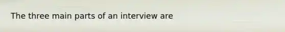 The three main parts of an interview are