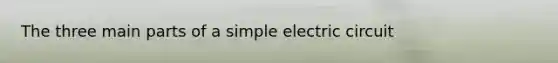 The three main parts of a simple electric circuit