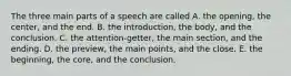 The three main parts of a speech are called A. the opening, the center, and the end. B. the introduction, the body, and the conclusion. C. the attention-getter, the main section, and the ending. D. the preview, the main points, and the close. E. the beginning, the core, and the conclusion.