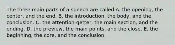 The three main parts of a speech are called A. the opening, the center, and the end. B. the introduction, the body, and the conclusion. C. the attention-getter, the main section, and the ending. D. the preview, the main points, and the close. E. the beginning, the core, and the conclusion.