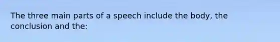 The three main parts of a speech include the body, the conclusion and the: