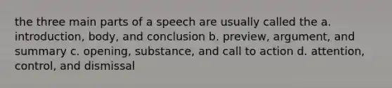 the three main parts of a speech are usually called the a. introduction, body, and conclusion b. preview, argument, and summary c. opening, substance, and call to action d. attention, control, and dismissal