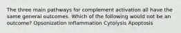 The three main pathways for complement activation all have the same general outcomes. Which of the following would not be an outcome? Opsonization Inflammation Cytolysis Apoptosis