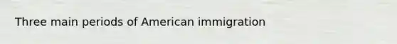 Three main periods of American immigration