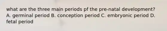 what are the three main periods pf the pre-natal development? A. germinal period B. conception period C. embryonic period D. fetal period